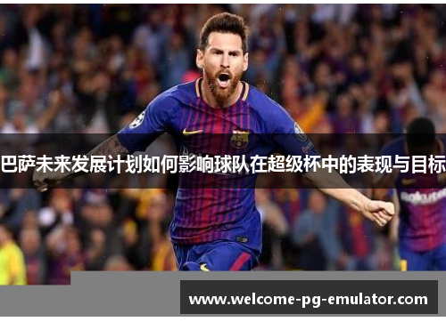 巴萨未来发展计划如何影响球队在超级杯中的表现与目标 巴萨未来发展计划如何影响球队在超级杯中的表现与目标