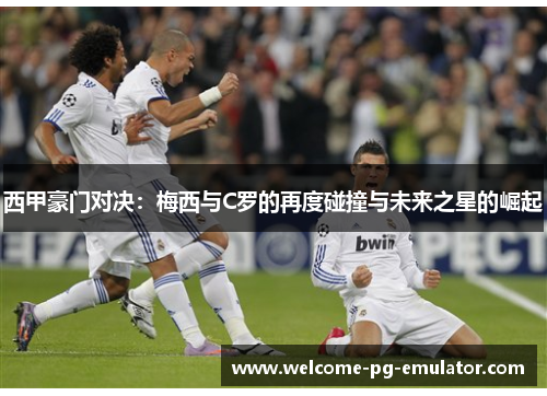 西甲豪门对决:梅西与C罗的再度碰撞与未来之星的崛起 西甲豪门对决:梅西与C罗的再度碰撞与未来之星的崛起
