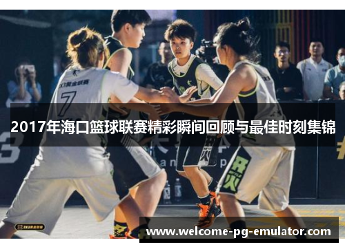 2017年海口篮球联赛精彩瞬间回顾与最佳时刻集锦 2017年海口篮球联赛精彩瞬间回顾与最佳时刻集锦