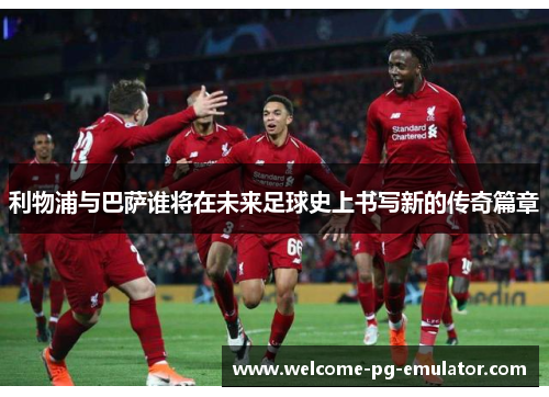 利物浦与巴萨谁将在未来足球史上书写新的传奇篇章 利物浦与巴萨谁将在未来足球史上书写新的传奇篇章
