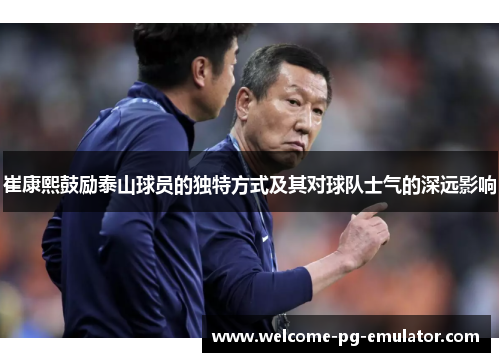 崔康熙鼓励泰山球员的独特方式及其对球队士气的深远影响 崔康熙鼓励泰山球员的独特方式及其对球队士气的深远影响