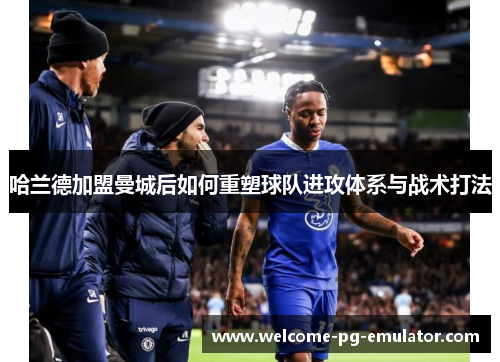 哈兰德加盟曼城后如何重塑球队进攻体系与战术打法 哈兰德加盟曼城后如何重塑球队进攻体系与战术打法