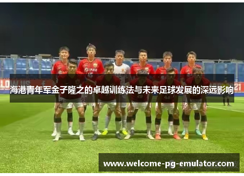 海港青年军金子隆之的卓越训练法与未来足球发展的深远影响