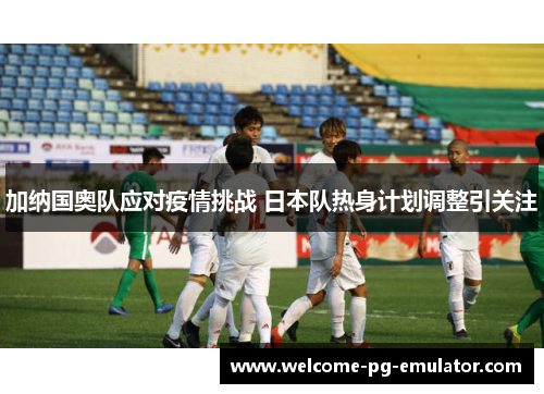 加纳国奥队应对疫情挑战 日本队热身计划调整引关注