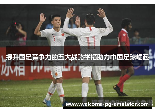 提升国足竞争力的五大战略举措助力中国足球崛起 提升国足竞争力的五大战略举措助力中国足球崛起