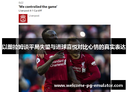 以图拉姆谈平局失望与进球喜悦对比心情的真实表达 以图拉姆谈平局失望与进球喜悦对比心情的真实表达