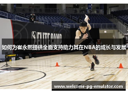 如何为崔永熙提供全面支持助力其在NBA的成长与发展 如何为崔永熙提供全面支持助力其在NBA的成长与发展