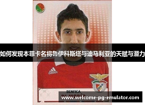 如何发现本菲卡名将鲁伊科斯塔与迪马利亚的天赋与潜力 如何发现本菲卡名将鲁伊科斯塔与迪马利亚的天赋与潜力