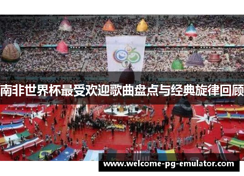 南非世界杯最受欢迎歌曲盘点与经典旋律回顾 南非世界杯最受欢迎歌曲盘点与经典旋律回顾