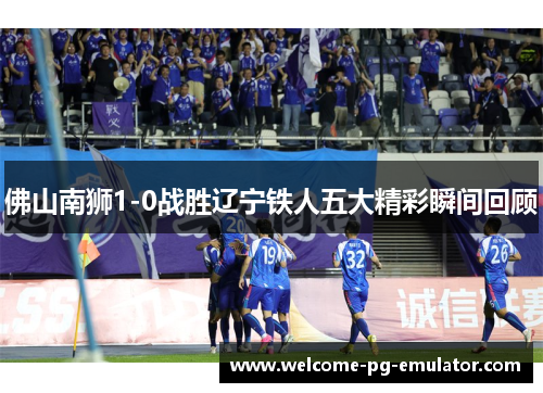 佛山南狮1-0战胜辽宁铁人五大精彩瞬间回顾 佛山南狮1-0战胜辽宁铁人五大精彩瞬间回顾