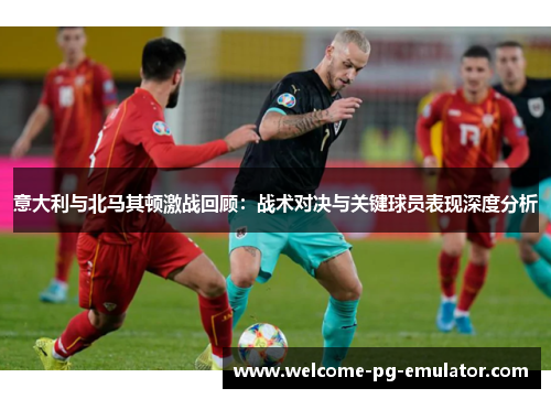 意大利与北马其顿激战回顾：战术对决与关键球员表现深度分析