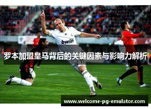 罗本加盟皇马背后的关键因素与影响力解析
