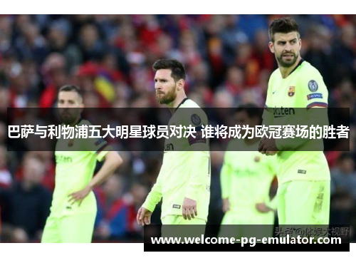 巴萨与利物浦五大明星球员对决 谁将成为欧冠赛场的胜者