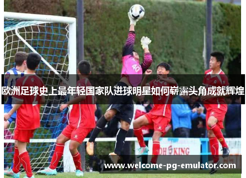 欧洲足球史上最年轻国家队进球明星如何崭露头角成就辉煌