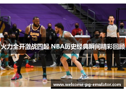 火力全开激战四起 NBA历史经典瞬间精彩回顾