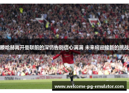 滕哈赫离开曼联前的深情告别信心满满 未来将迎接新的挑战