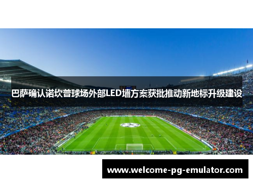 巴萨确认诺坎普球场外部LED墙方案获批推动新地标升级建设