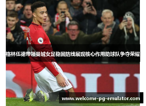 格林伍德带领曼城女足稳固防线展现核心作用助球队争夺荣耀