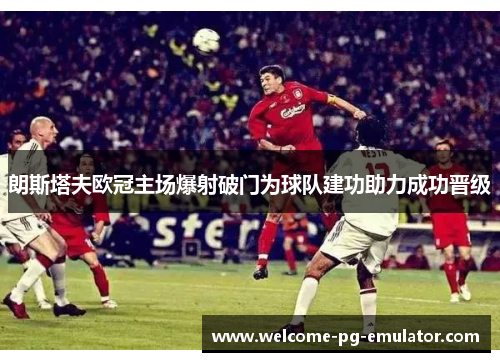 朗斯塔夫欧冠主场爆射破门为球队建功助力成功晋级