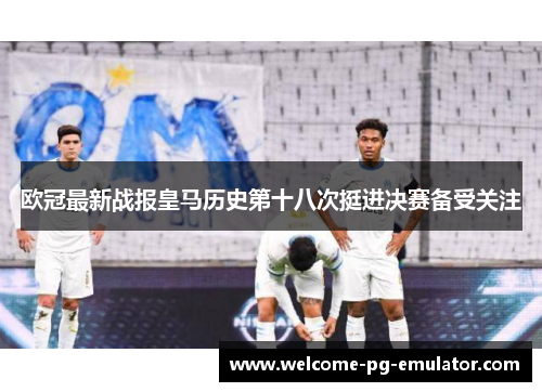 欧冠最新战报皇马历史第十八次挺进决赛备受关注