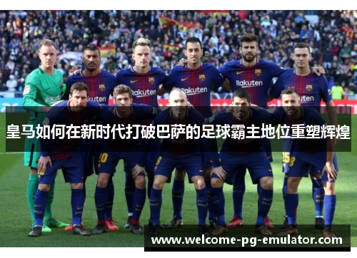 皇马如何在新时代打破巴萨的足球霸主地位重塑辉煌