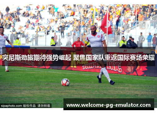 突尼斯劲旅期待强势崛起 聚焦国家队重返国际赛场荣耀