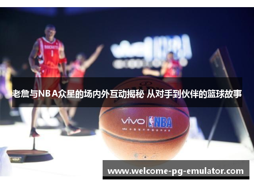 老詹与NBA众星的场内外互动揭秘 从对手到伙伴的篮球故事 老詹与NBA众星的场内外互动揭秘 从对手到伙伴的篮球故事