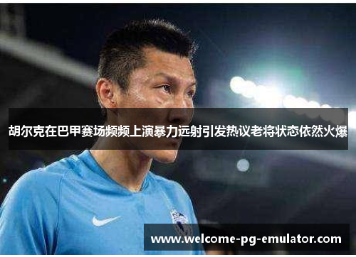 胡尔克在巴甲赛场频频上演暴力远射引发热议老将状态依然火爆 胡尔克在巴甲赛场频频上演暴力远射引发热议老将状态依然火爆